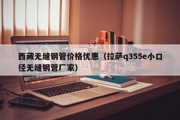 西藏无缝钢管价格优惠（拉萨q355e小口径无缝钢管厂家）