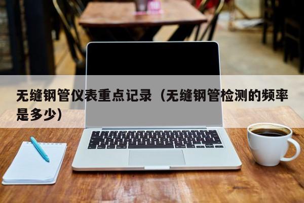 无缝钢管仪表重点记录（无缝钢管检测的频率是多少）