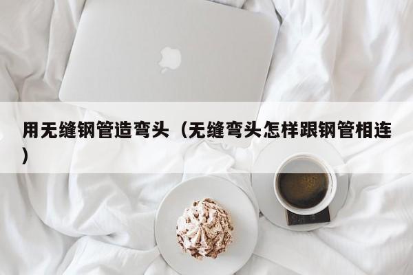 用无缝钢管造弯头（无缝弯头怎样跟钢管相连）