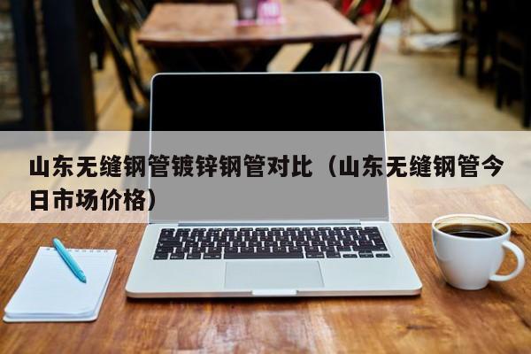 山东无缝钢管镀锌钢管对比（山东无缝钢管今日市场价格）