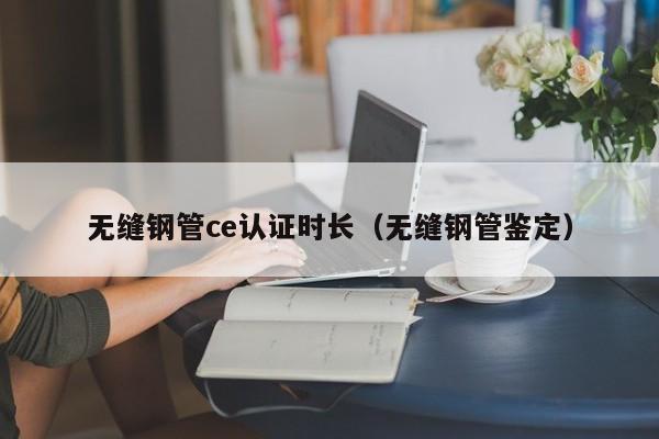 无缝钢管ce认证时长（无缝钢管鉴定）