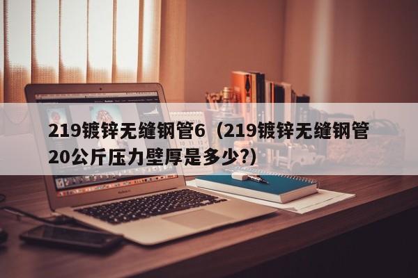 219镀锌无缝钢管6（219镀锌无缝钢管20公斤压力壁厚是多少?）