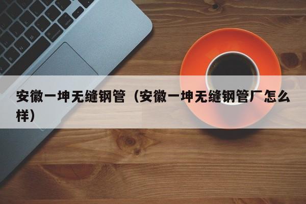 安徽一坤无缝钢管（安徽一坤无缝钢管厂怎么样）