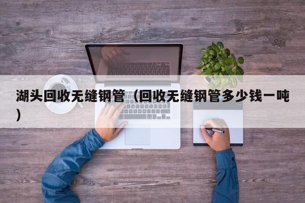 湖头回收无缝钢管（回收无缝钢管多少钱一吨）