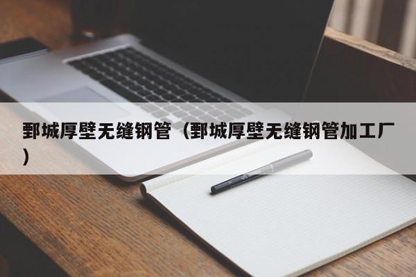 鄄城厚壁无缝钢管（鄄城厚壁无缝钢管加工厂）