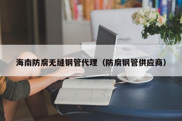 海南防腐无缝钢管代理（防腐钢管供应商）