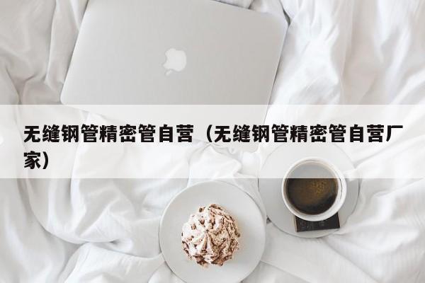 无缝钢管精密管自营（无缝钢管精密管自营厂家）