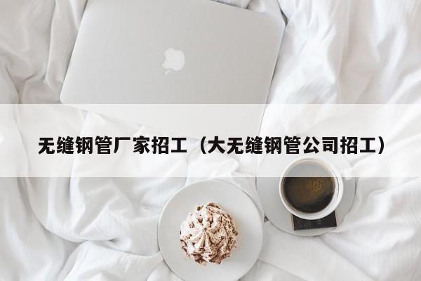 无缝钢管厂家招工（大无缝钢管公司招工）