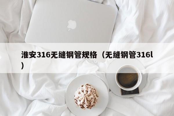 淮安316无缝钢管规格（无缝钢管316l）