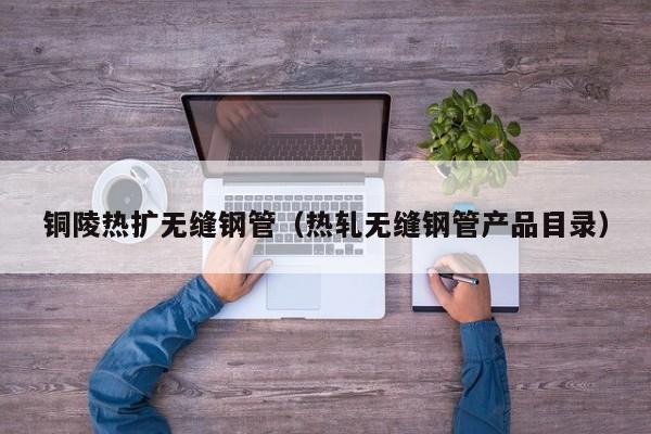 铜陵热扩无缝钢管（热轧无缝钢管产品目录）
