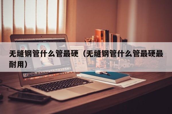无缝钢管什么管最硬（无缝钢管什么管最硬最耐用）