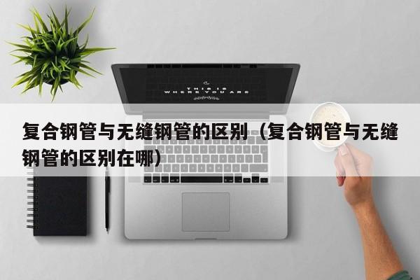 复合钢管与无缝钢管的区别（复合钢管与无缝钢管的区别在哪）