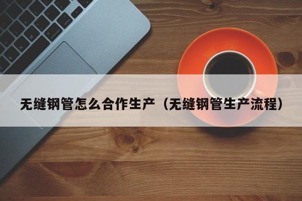 无缝钢管怎么合作生产（无缝钢管生产流程）