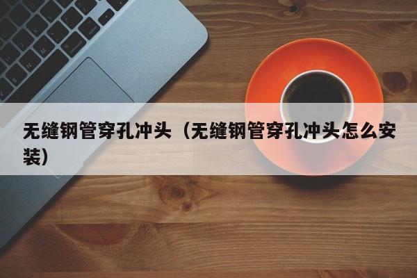 无缝钢管穿孔冲头（无缝钢管穿孔冲头怎么安装）