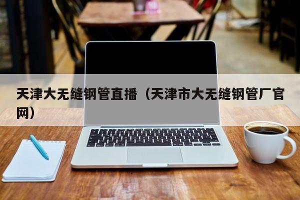 天津大无缝钢管直播（天津市大无缝钢管厂官网）