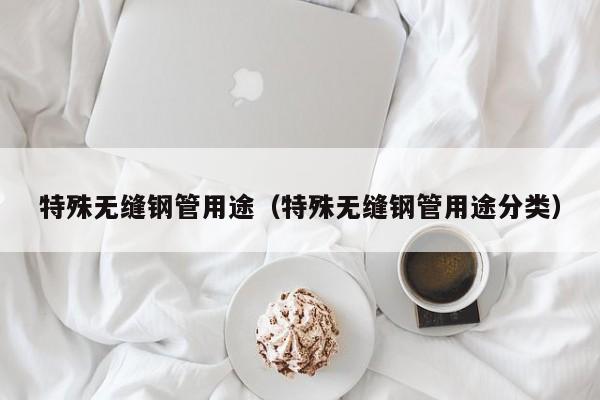特殊无缝钢管用途（特殊无缝钢管用途分类）
