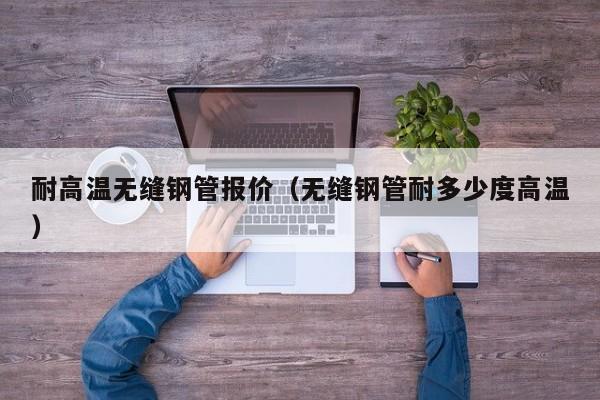 耐高温无缝钢管报价（无缝钢管耐多少度高温）