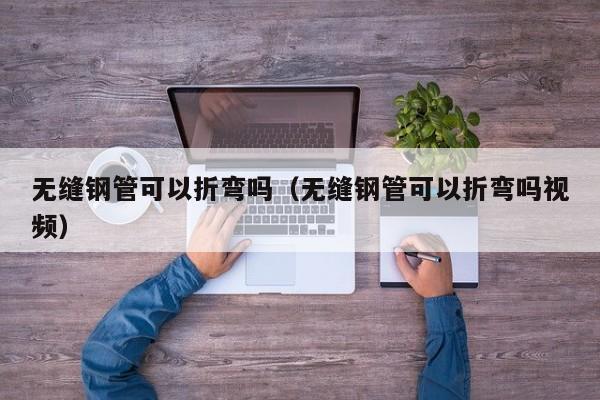 无缝钢管可以折弯吗（无缝钢管可以折弯吗视频）