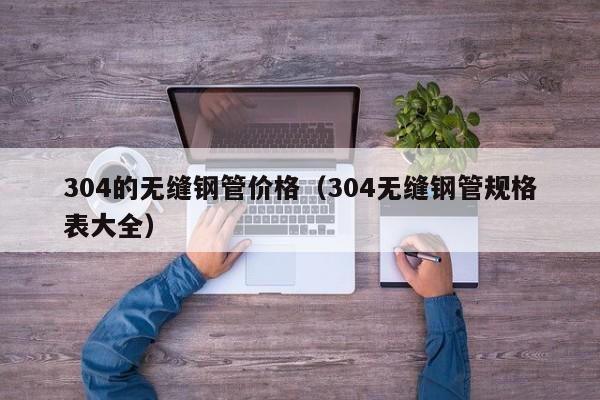 304的无缝钢管价格（304无缝钢管规格表大全）