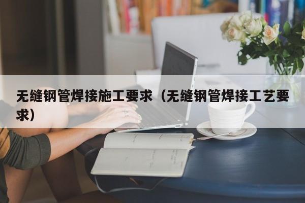 无缝钢管焊接施工要求（无缝钢管焊接工艺要求）