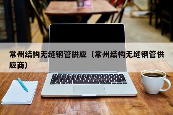 常州结构无缝钢管供应（常州结构无缝钢管供应商）