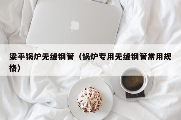 梁平锅炉无缝钢管（锅炉专用无缝钢管常用规格）
