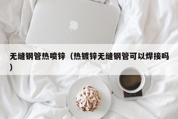 无缝钢管热喷锌（热镀锌无缝钢管可以焊接吗）