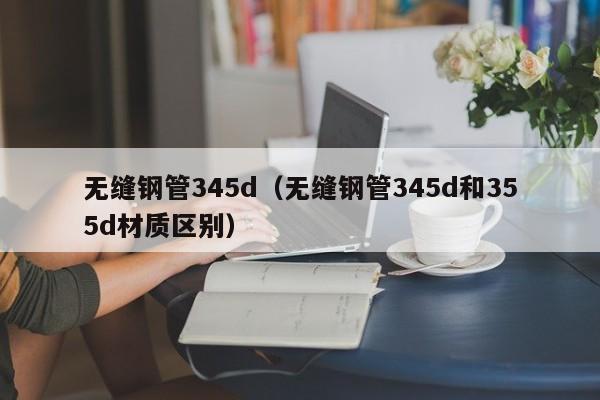 无缝钢管345d（无缝钢管345d和355d材质区别）