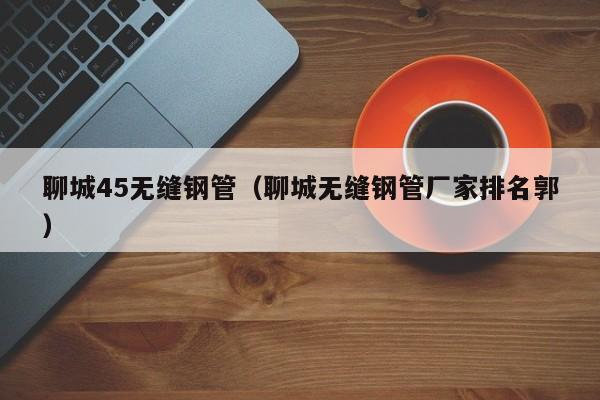 聊城45无缝钢管（聊城无缝钢管厂家排名郭）