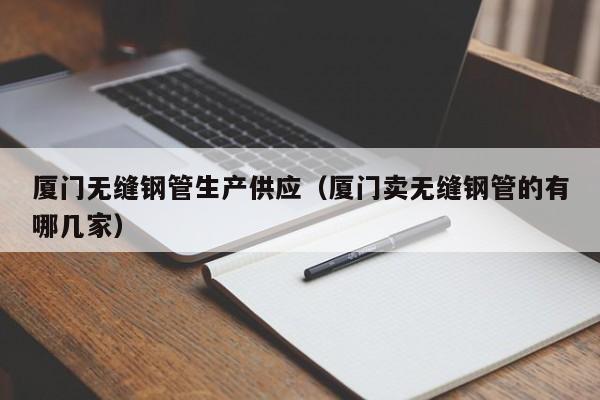 厦门无缝钢管生产供应（厦门卖无缝钢管的有哪几家）