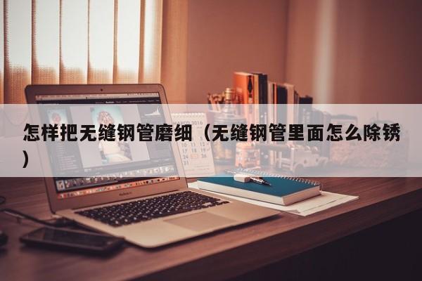 怎样把无缝钢管磨细（无缝钢管里面怎么除锈）