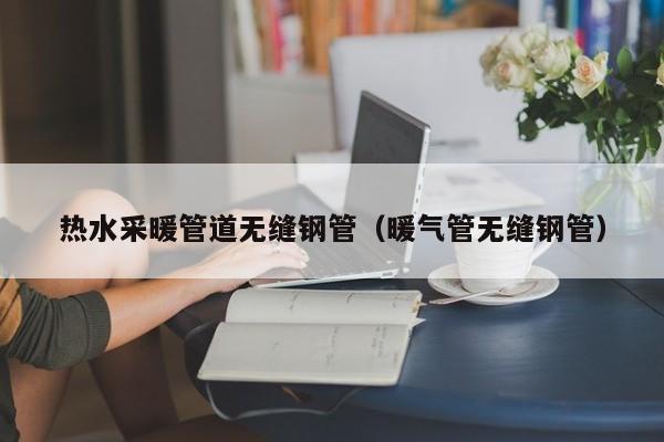 热水采暖管道无缝钢管（暖气管无缝钢管）
