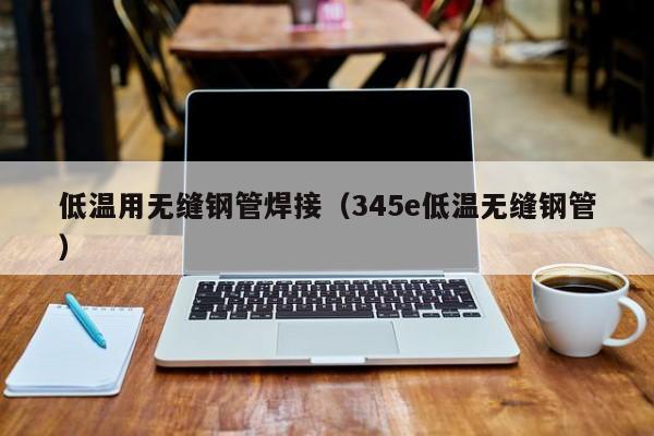 低温用无缝钢管焊接（345e低温无缝钢管）