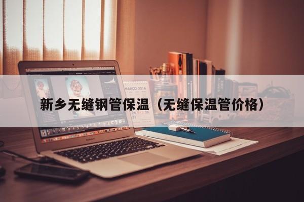 新乡无缝钢管保温（无缝保温管价格）