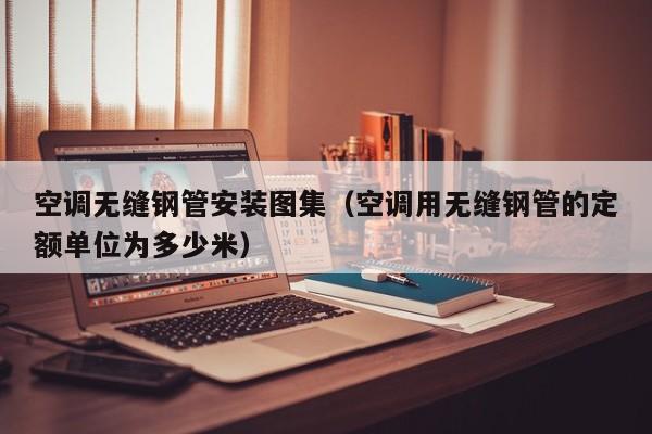空调无缝钢管安装图集（空调用无缝钢管的定额单位为多少米）