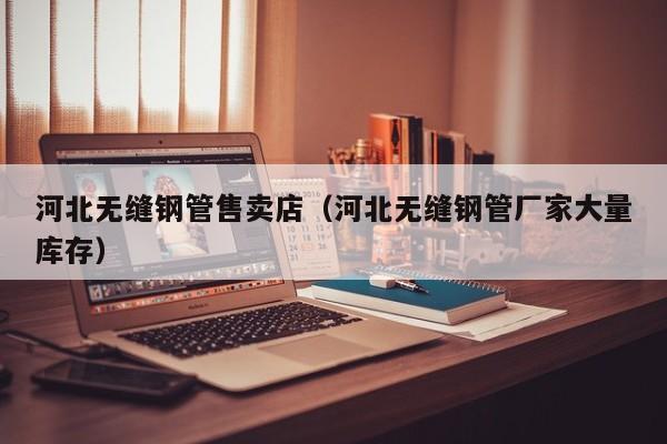 河北无缝钢管售卖店（河北无缝钢管厂家大量库存）
