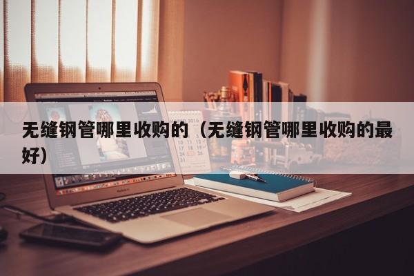 无缝钢管哪里收购的（无缝钢管哪里收购的最好）