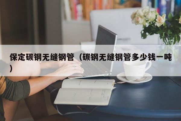 保定碳钢无缝钢管（碳钢无缝钢管多少钱一吨）