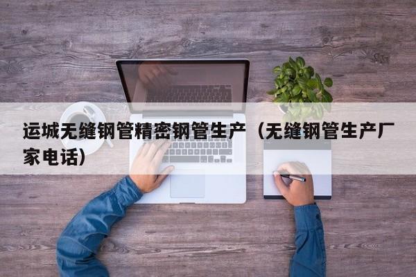 运城无缝钢管精密钢管生产（无缝钢管生产厂家电话）