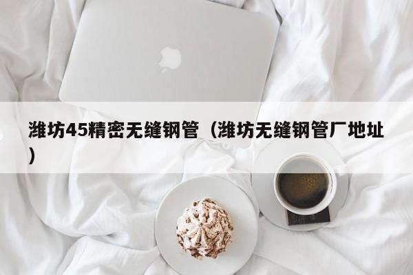潍坊45精密无缝钢管（潍坊无缝钢管厂地址）