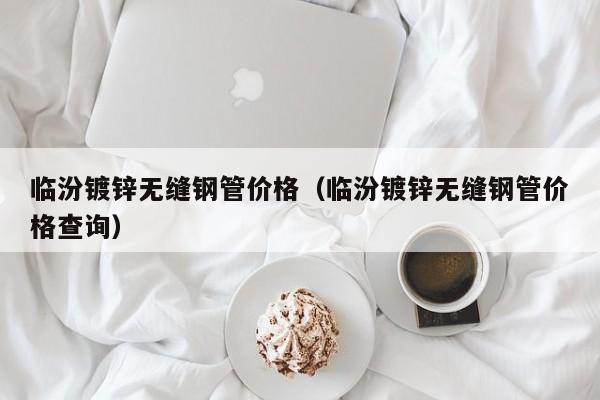 临汾镀锌无缝钢管价格（临汾镀锌无缝钢管价格查询）