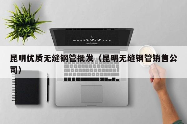 昆明优质无缝钢管批发（昆明无缝钢管销售公司）