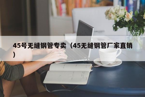 45号无缝钢管专卖（45无缝钢管厂家直销）