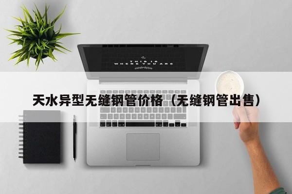 天水异型无缝钢管价格（无缝钢管出售）
