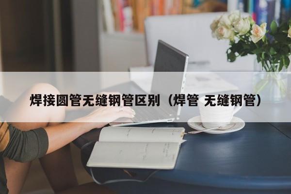 焊接圆管无缝钢管区别（焊管 无缝钢管）