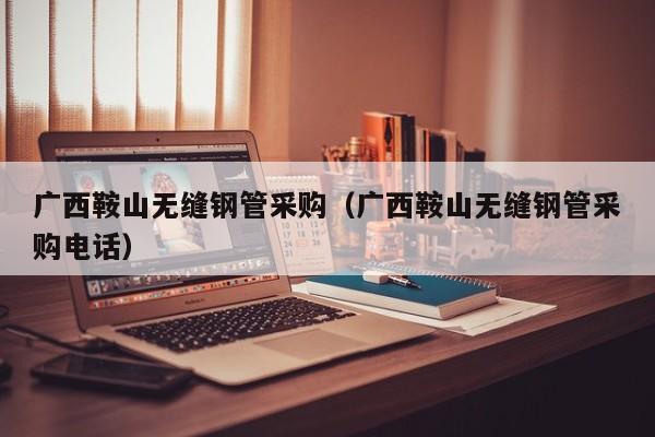 广西鞍山无缝钢管采购（广西鞍山无缝钢管采购电话）