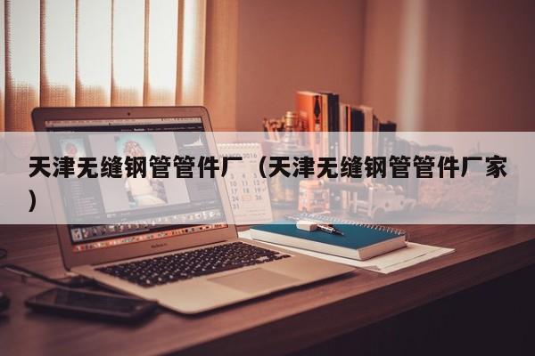 天津无缝钢管管件厂（天津无缝钢管管件厂家）