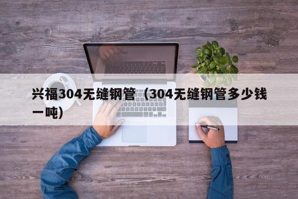 兴福304无缝钢管（304无缝钢管多少钱一吨）