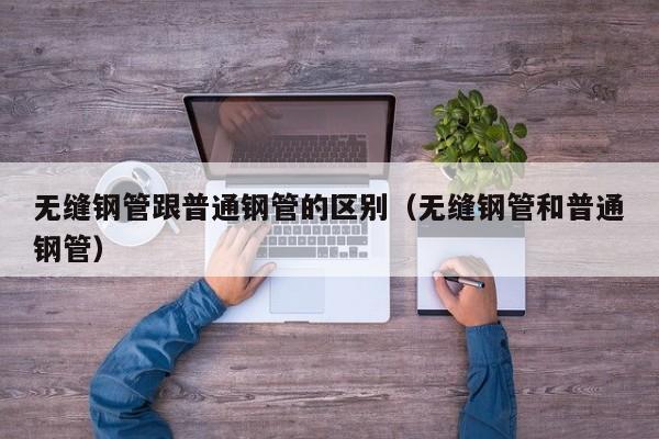 无缝钢管跟普通钢管的区别（无缝钢管和普通钢管）