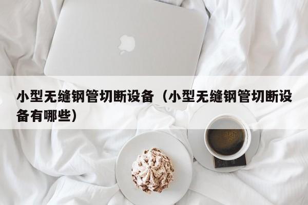 小型无缝钢管切断设备（小型无缝钢管切断设备有哪些）